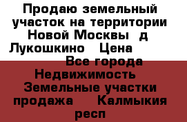 Продаю земельный участок на территории Новой Москвы, д. Лукошкино › Цена ­ 1 450 000 - Все города Недвижимость » Земельные участки продажа   . Калмыкия респ.